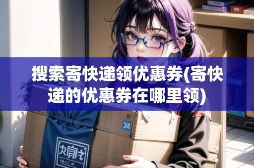 搜索寄快遞領(lǐng)優(yōu)惠券(寄快遞的優(yōu)惠券在哪里領(lǐng))
