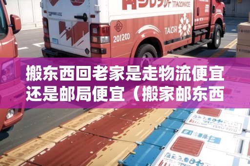 搬東西回老家是走物流便宜還是郵局便宜（搬家郵東西物流便宜還是快遞）