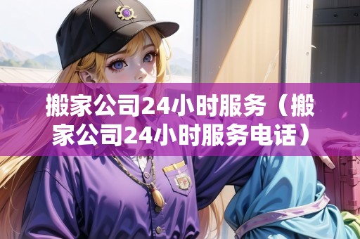 搬家公司24小時服務(wù)（搬家公司24小時服務(wù)電話）