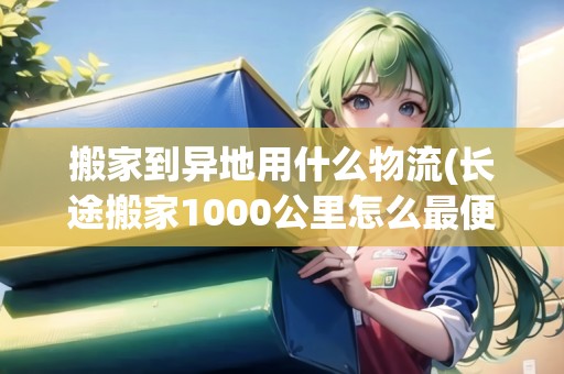 搬家到異地用什么物流(長途搬家1000公里怎么最便宜)