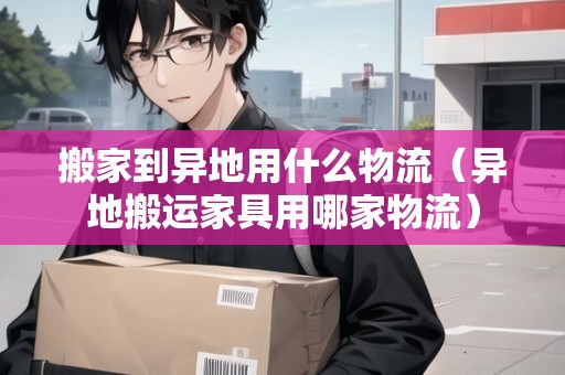 搬家到異地用什么物流（異地搬運家具用哪家物流）