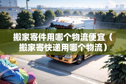 搬家寄件用哪個物流便宜（搬家寄快遞用哪個物流）