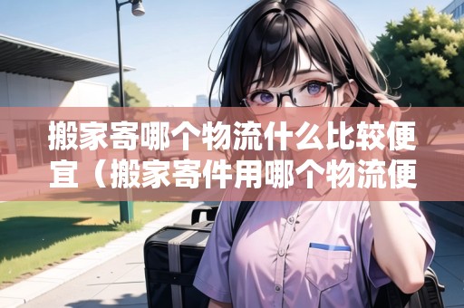 搬家寄哪個(gè)物流什么比較便宜（搬家寄件用哪個(gè)物流便宜）