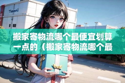 搬家寄物流哪個最便宜劃算一點的（搬家寄物流哪個最便宜劃算一點的呢視頻）