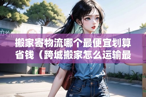 搬家寄物流哪個最便宜劃算省錢（跨城搬家怎么運(yùn)輸最便宜）