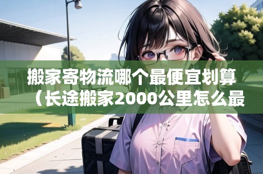 搬家寄物流哪個最便宜劃算（長途搬家2000公里怎么最便宜）