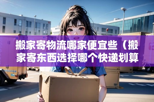 搬家寄物流哪家便宜些(搬家寄東西選擇哪個快遞劃算) 搬家寄物流哪家便宜些(搬家寄東西選擇哪個快遞劃算)