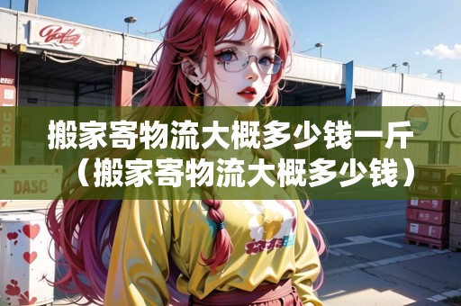 搬家寄物流大概多少錢一斤（搬家寄物流大概多少錢）