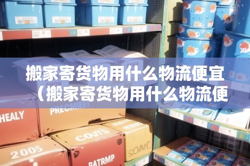 搬家寄貨物用什么物流便宜(搬家寄貨物用什么物流便宜一點) 搬家寄貨物用什么物流便宜(搬家寄貨物用什么物流便宜一點)