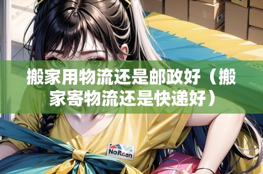 搬家用物流還是郵政好（搬家寄物流還是快遞好）