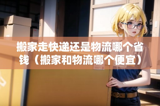 搬家走快遞還是物流哪個省錢（搬家和物流哪個便宜）