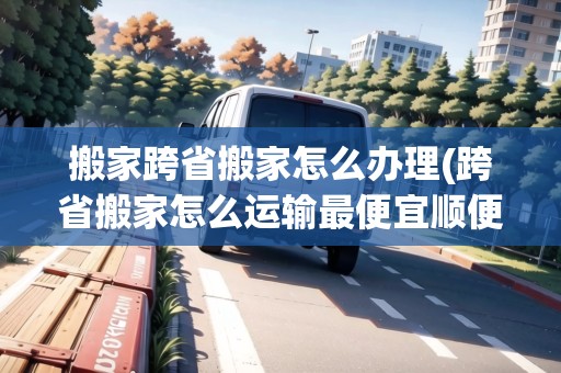 搬家跨省搬家怎么辦理(跨省搬家怎么運輸最便宜順便拉人呢)