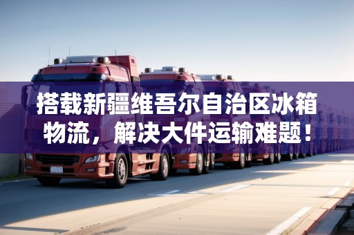 搭載新疆維吾爾自治區(qū)冰箱物流，解決大件運(yùn)輸難題！