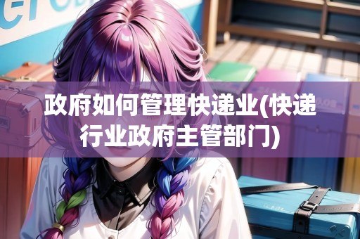 政府如何管理快遞業(yè)(快遞行業(yè)政府主管部門)