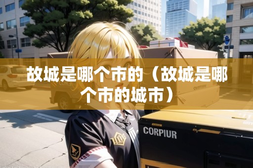 故城是哪個(gè)市的（故城是哪個(gè)市的城市）