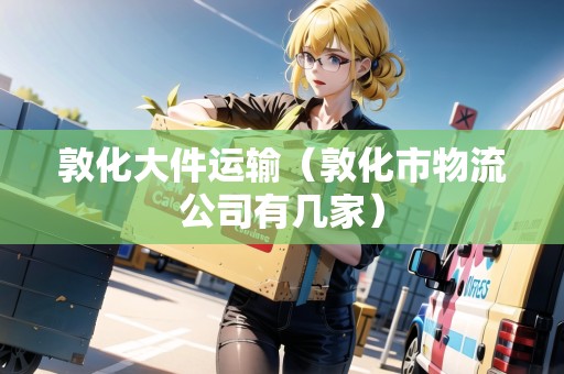 敦化大件運輸（敦化市物流公司有幾家）