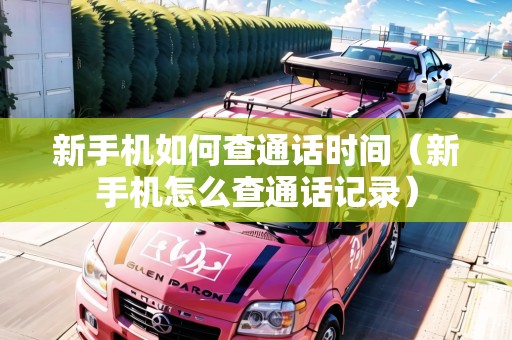 新手機(jī)如何查通話時(shí)間（新手機(jī)怎么查通話記錄）
