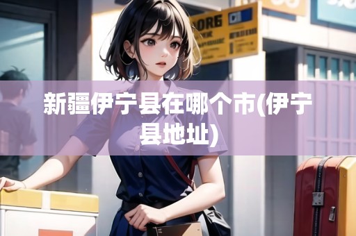 新疆伊寧縣在哪個市(伊寧縣地址) 新疆伊寧縣在哪個市(伊寧縣地址)