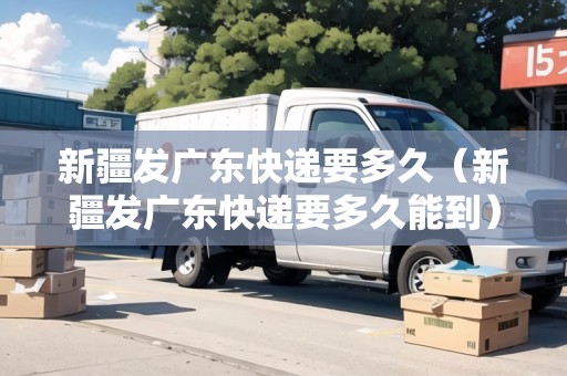 新疆發(fā)廣東快遞要多久（新疆發(fā)廣東快遞要多久能到）