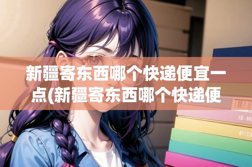 新疆寄東西哪個(gè)快遞便宜一點(diǎn)(新疆寄東西哪個(gè)快遞便宜)