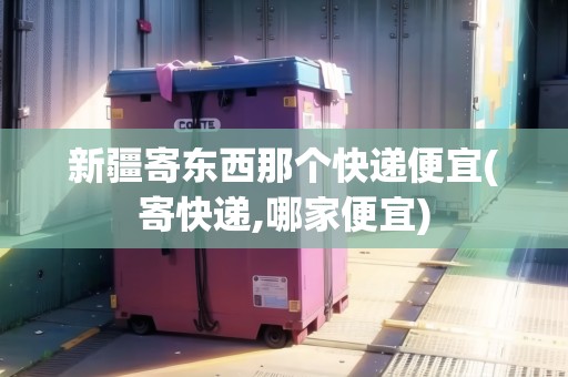 新疆寄東西那個快遞便宜(寄快遞,哪家便宜)