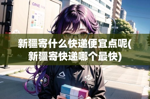 新疆寄什么快遞便宜點(diǎn)呢(新疆寄快遞哪個(gè)最快)