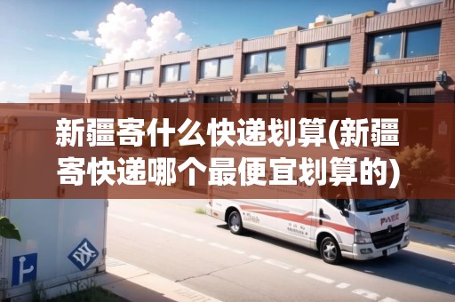 新疆寄什么快遞劃算(新疆寄快遞哪個(gè)最便宜劃算的)