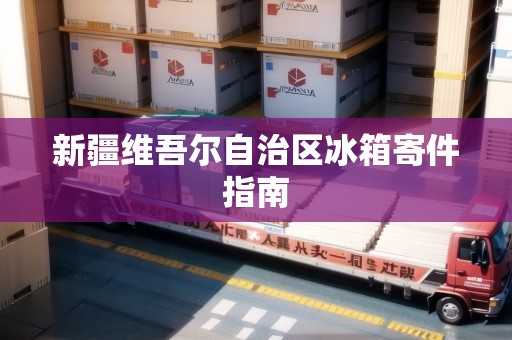 新疆維吾爾自治區(qū)冰箱寄件指南 新疆維吾爾自治區(qū)冰箱寄件指南