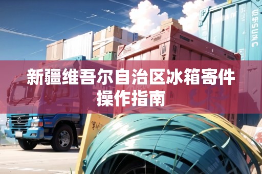 新疆維吾爾自治區(qū)冰箱寄件操作指南 新疆維吾爾自治區(qū)冰箱寄件操作指南