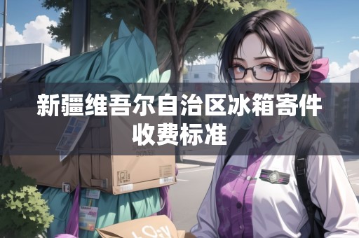 新疆維吾爾自治區(qū)冰箱寄件收費標準 新疆維吾爾自治區(qū)冰箱寄件收費標準