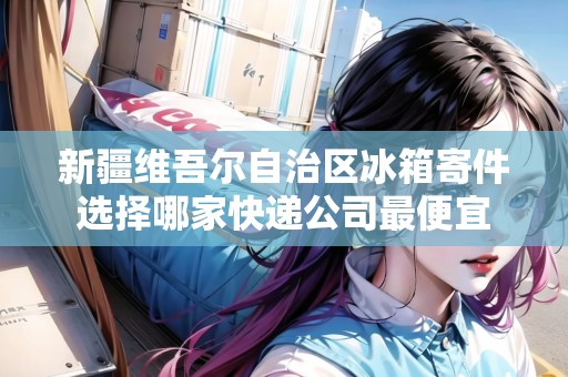 新疆維吾爾自治區(qū)冰箱寄件選擇哪家快遞公司最便宜