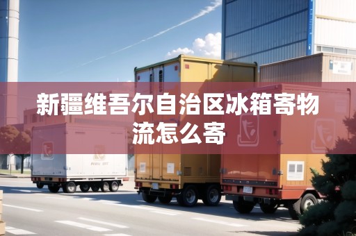 新疆維吾爾自治區(qū)冰箱寄物流怎么寄 新疆維吾爾自治區(qū)冰箱寄物流怎么寄