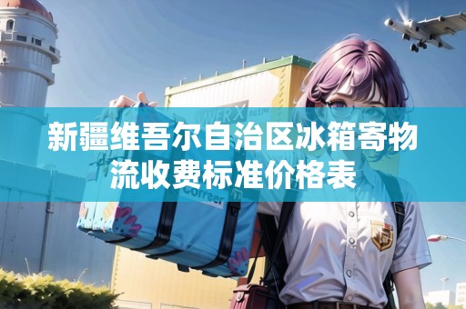 新疆維吾爾自治區(qū)冰箱寄物流收費(fèi)標(biāo)準(zhǔn)價格表 新疆維吾爾自治區(qū)冰箱寄物流收費(fèi)標(biāo)準(zhǔn)價格表
