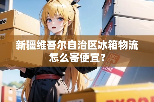 新疆維吾爾自治區(qū)冰箱物流怎么寄便宜? 新疆維吾爾自治區(qū)冰箱物流怎么寄便宜?