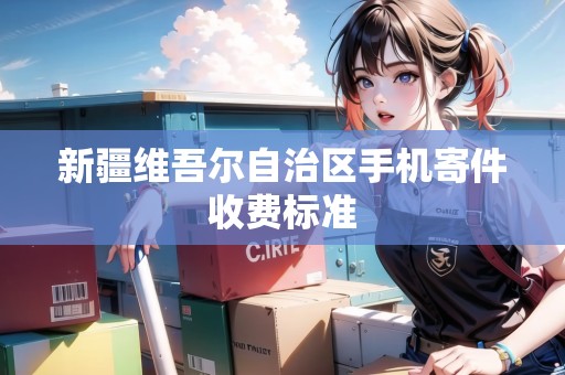 新疆維吾爾自治區(qū)手機(jī)寄件收費(fèi)標(biāo)準(zhǔn) 新疆維吾爾自治區(qū)手機(jī)寄件收費(fèi)標(biāo)準(zhǔn)