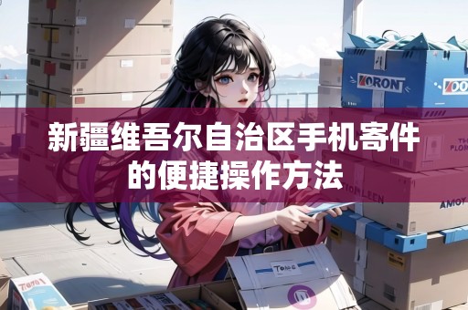 新疆維吾爾自治區(qū)手機寄件的便捷操作方法 新疆維吾爾自治區(qū)手機寄件的便捷操作方法