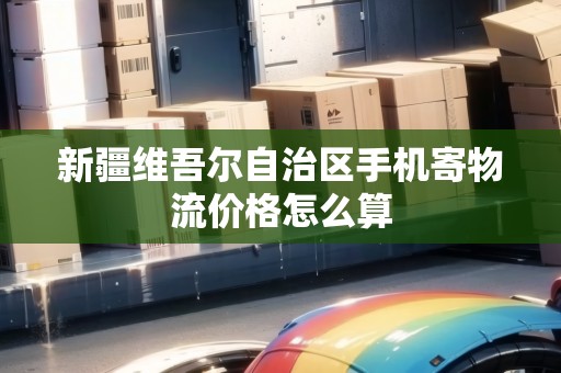 新疆維吾爾自治區(qū)手機(jī)寄物流價(jià)格怎么算