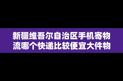 新疆維吾爾自治區(qū)手機寄物流哪個快遞比較便宜大件物品 新疆維吾爾自治區(qū)手機寄物流哪個快遞比較便宜大件物品