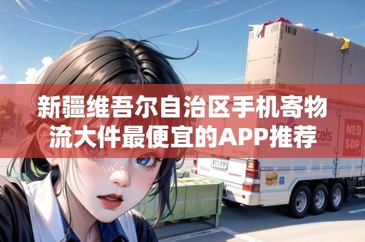 新疆維吾爾自治區(qū)手機寄物流大件最便宜的APP推薦 新疆維吾爾自治區(qū)手機寄物流大件最便宜的APP推薦