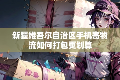 新疆維吾爾自治區(qū)手機(jī)寄物流如何打包更劃算
