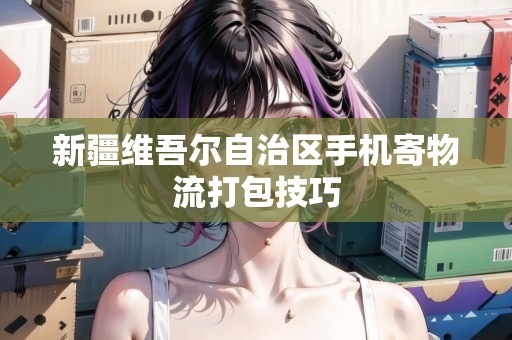 新疆維吾爾自治區(qū)手機寄物流打包技巧 新疆維吾爾自治區(qū)手機寄物流打包技巧