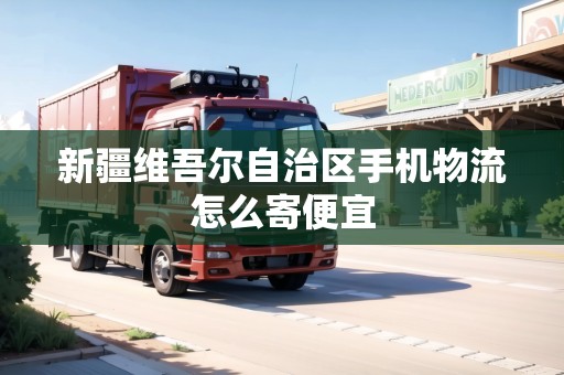 新疆維吾爾自治區(qū)手機物流怎么寄便宜 新疆維吾爾自治區(qū)手機物流怎么寄便宜
