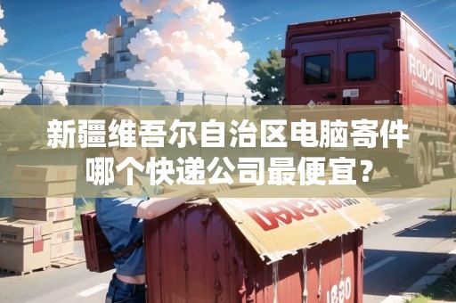 新疆維吾爾自治區(qū)電腦寄件哪個(gè)快遞公司最便宜？