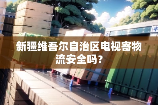 新疆維吾爾自治區(qū)電視寄物流安全嗎？