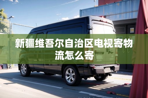 新疆維吾爾自治區(qū)電視寄物流怎么寄 新疆維吾爾自治區(qū)電視寄物流怎么寄
