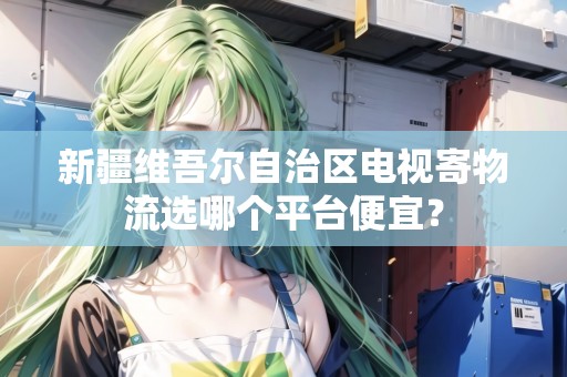 新疆維吾爾自治區(qū)電視寄物流選哪個(gè)平臺(tái)便宜？