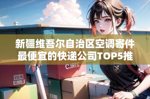 新疆維吾爾自治區(qū)空調(diào)寄件最便宜的快遞公司TOP5推薦 新疆維吾爾自治區(qū)空調(diào)寄件最便宜的快遞公司TOP5推薦