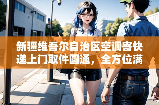 新疆維吾爾自治區(qū)空調(diào)寄快遞上門取件圓通，全方位滿足您的需求！