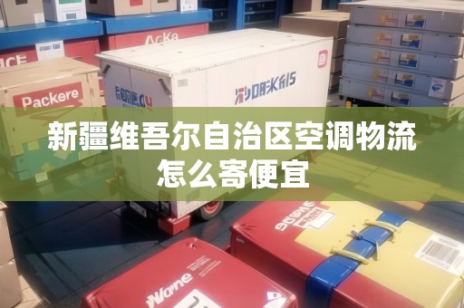 新疆維吾爾自治區(qū)空調(diào)物流怎么寄便宜 新疆維吾爾自治區(qū)空調(diào)物流怎么寄便宜