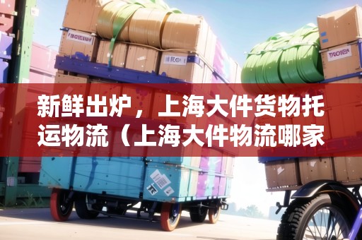 新鮮出爐，上海大件貨物托運(yùn)物流（上海大件物流哪家便宜）